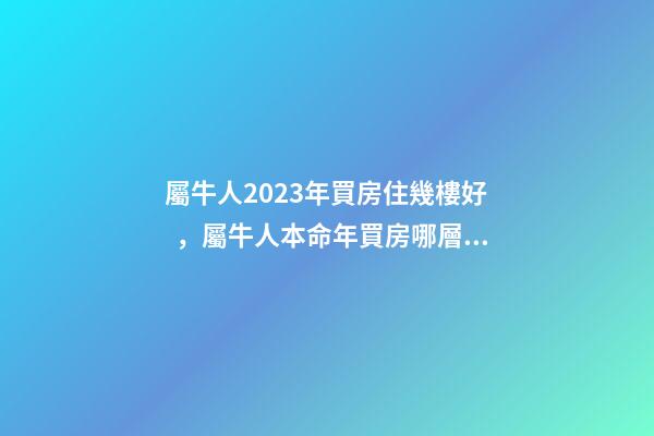 屬牛人2023年買房住幾樓好，屬牛人本命年買房哪層好